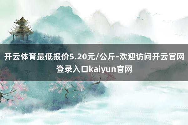 开云体育最低报价5.20元/公斤-欢迎访问开云官网登录入口kaiyun官网