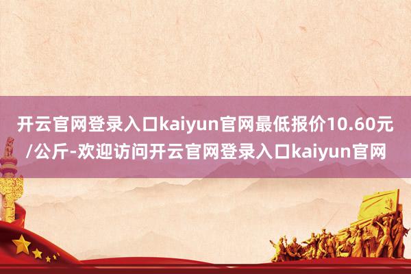 开云官网登录入口kaiyun官网最低报价10.60元/公斤-欢迎访问开云官网登录入口kaiyun官网