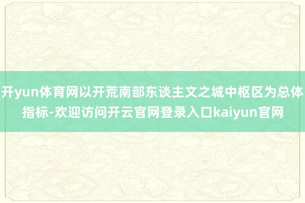 开yun体育网以开荒南部东谈主文之城中枢区为总体指标-欢迎访问开云官网登录入口kaiyun官网