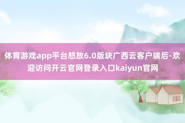 体育游戏app平台怒放6.0版块广西云客户端后-欢迎访问开云官网登录入口kaiyun官网