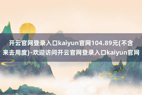 开云官网登录入口kaiyun官网104.89元(不含来去用度)-欢迎访问开云官网登录入口kaiyun官网