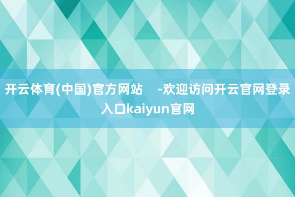 开云体育(中国)官方网站    -欢迎访问开云官网登录入口kaiyun官网