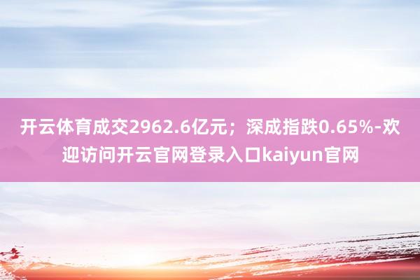 开云体育成交2962.6亿元；深成指跌0.65%-欢迎访问开云官网登录入口kaiyun官网