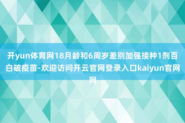 开yun体育网18月龄和6周岁差别加强接种1剂百白破疫苗-欢迎访问开云官网登录入口kaiyun官网