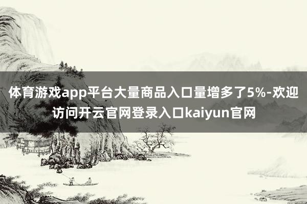 体育游戏app平台大量商品入口量增多了5%-欢迎访问开云官网登录入口kaiyun官网