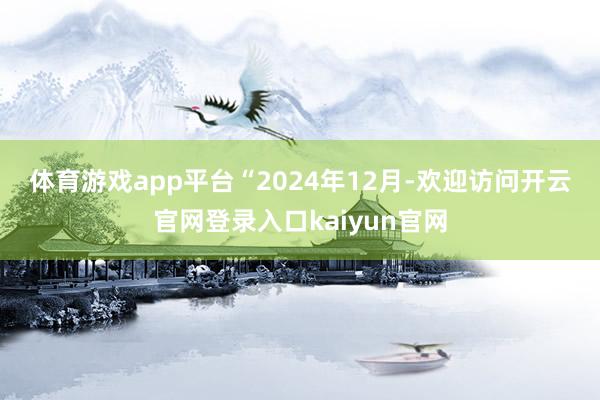 体育游戏app平台　　“2024年12月-欢迎访问开云官网登录入口kaiyun官网