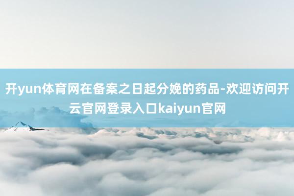 开yun体育网在备案之日起分娩的药品-欢迎访问开云官网登录入口kaiyun官网