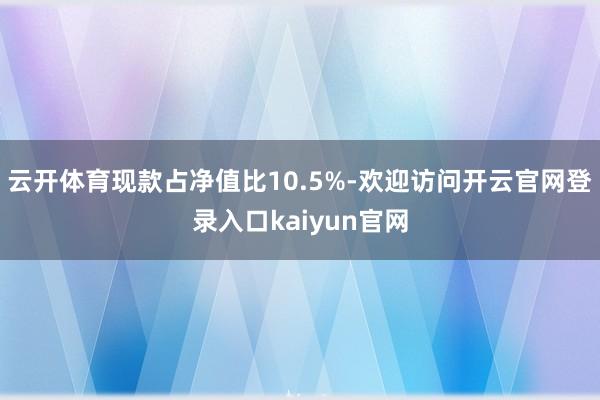 云开体育现款占净值比10.5%-欢迎访问开云官网登录入口kaiyun官网