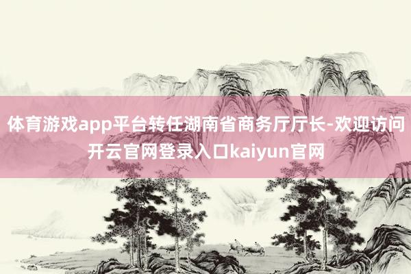 体育游戏app平台转任湖南省商务厅厅长-欢迎访问开云官网登录入口kaiyun官网