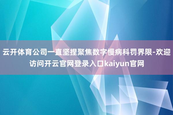 云开体育公司一直坚捏聚焦数字慢病科罚界限-欢迎访问开云官网登录入口kaiyun官网