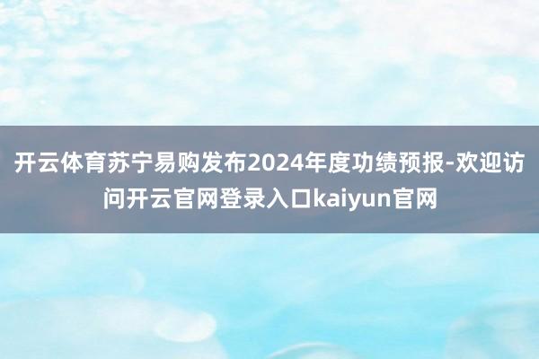 开云体育苏宁易购发布2024年度功绩预报-欢迎访问开云官网登录入口kaiyun官网