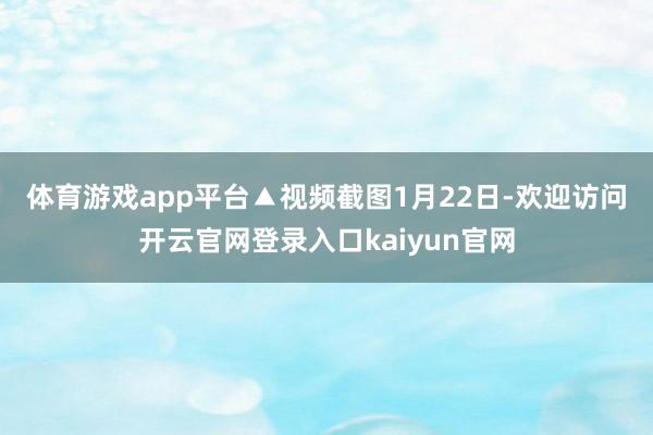 体育游戏app平台▲视频截图　　1月22日-欢迎访问开云官网登录入口kaiyun官网