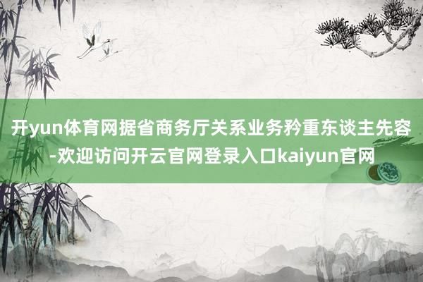 开yun体育网　　据省商务厅关系业务矜重东谈主先容-欢迎访问开云官网登录入口kaiyun官网