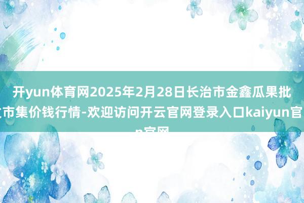 开yun体育网2025年2月28日长治市金鑫瓜果批发市集价钱行情-欢迎访问开云官网登录入口kaiyun官网