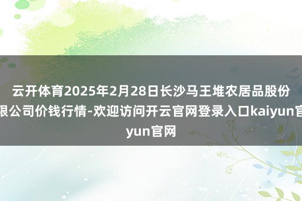 云开体育2025年2月28日长沙马王堆农居品股份有限公司价钱行情-欢迎访问开云官网登录入口kaiyun官网