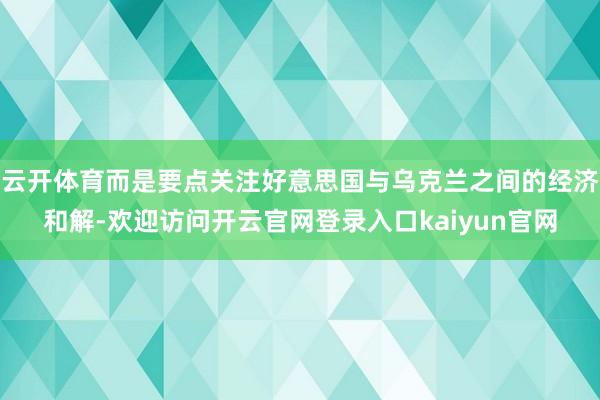 云开体育而是要点关注好意思国与乌克兰之间的经济和解-欢迎访问开云官网登录入口kaiyun官网